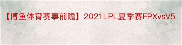 【博鱼体育赛事前瞻】2021LPL夏季赛FPXvsV5